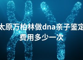 太原萬(wàn)柏林做dna親子鑒定費(fèi)用多少一次